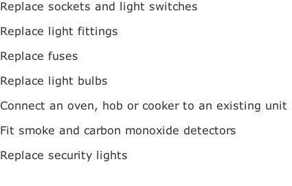 Replace sockets and light switches

Replace light fittings 

Replace fuses

Replace light bulbs

Connect an oven, hob or cooker to an existing unit

Fit smoke and carbon monoxide detectors 

Replace security lights 


