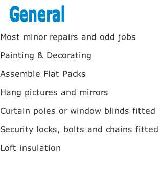 Most minor repairs and odd jobs

Painting & Decorating 

Assemble Flat Packs

Hang pictures and mirrors

Curtain poles or window blinds fitted

Security locks, bolts and chains fitted

Loft insulation 


